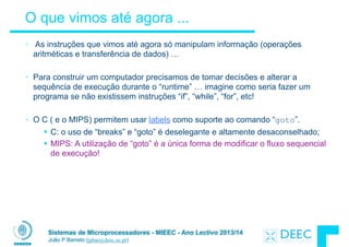 Sistemas de Microprocessadores - MIEEC - Ano Lectivo 2013/14
João P Barreto (jpbar@deec.uc.pt)
O que vimos até agora ...
• As instruções que vimos até agora só manipulam informação (operações
aritméticas e transferência de dados) …
!
• Para construir um computador precisamos de tomar decisões e alterar a
sequência de execução durante o “runtime” … imagine como seria fazer um
programa se não existissem instruções “if”, “while”, “for”, etc!
!
• O C ( e o MIPS) permitem usar labels como suporte ao comando “goto”.
§ C: o uso de “breaks” e “goto” é deselegante e altamente desaconselhado;
§ MIPS: A utilização de “goto” é a única forma de modificar o fluxo sequencial
de execução!
 