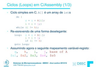 Sistemas de Microprocessadores - MIEEC - Ano Lectivo 2013/14
João P Barreto (jpbar@deec.uc.pt)
Ciclos (Loops) em C/Assembly (1/3)
• Ciclo simples em C; A[] é um array de ints
do {
g = g + A[i];
i = i + j;}
while (i != h);
• Re-esrevendo de uma forma deselegante:
Loop: g = g + A[i]; 
i = i + j; 
if (i != h)
goto Loop;
• Assumindo agora o seguinte mapeamento variável-registo: 
g, h, i, j, base of A 
$s1, $s2, $s3, $s4, $s5
 