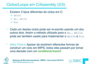Sistemas de Microprocessadores - MIEEC - Ano Lectivo 2013/14
João P Barreto (jpbar@deec.uc.pt)
Ciclos/Loops em C/Assembly (3/3)
• Existem 3 tipos diferentes de ciclos em C:
§ while
§ do… while
§ For
!
• Cada um destes ciclos pode ser re-escrito usando um dos
outros dois. Assim o método utilizado para o do… while
pode ser também usado para implementar o while e for.
!
• Ideia Chave: Apesar de existirem diferentes formas de
construir um ciclo em MIPS, todos eles passam por tomar
uma decisão com um conditional branch
 