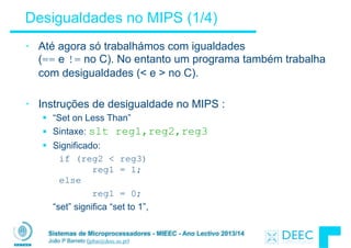 Sistemas de Microprocessadores - MIEEC - Ano Lectivo 2013/14
João P Barreto (jpbar@deec.uc.pt)
Desigualdades no MIPS (1/4)
• Até agora só trabalhámos com igualdades  
(== e != no C). No entanto um programa também trabalha
com desigualdades (< e > no C).
!
• Instruções de desigualdade no MIPS :
§ “Set on Less Than”
§ Sintaxe: slt reg1,reg2,reg3
§ Significado:
if (reg2 < reg3)  
reg1 = 1;  
else
reg1 = 0;
“set” significa “set to 1”,
 