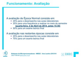 Sistemas de Microprocessadores - MIEEC - Ano Lectivo 2013/14
João P Barreto (jpbar@deec.uc.pt)
Funcionamento: Avaliação
A avaliação de Época Normal consiste em:
25% para o desempenho nas aulas laboratoriais
25% para uma frequência a realizar no meio do semestre
(quarta-feira, 2 de Abril de 2014, pelas 15:30)
50% para um exame teórico final
!
A avaliação nas restantes épocas consiste em
25% para o desempenho nas aulas laboratoriais
75% para um exame teórico final
!
!
!
 