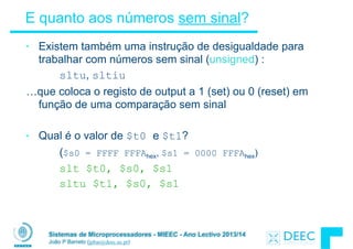Sistemas de Microprocessadores - MIEEC - Ano Lectivo 2013/14
João P Barreto (jpbar@deec.uc.pt)
E quanto aos números sem sinal?
• Existem também uma instrução de desigualdade para
trabalhar com números sem sinal (unsigned) :
sltu, sltiu
…que coloca o registo de output a 1 (set) ou 0 (reset) em
função de uma comparação sem sinal
!
• Qual é o valor de $t0 e $t1?
($s0 = FFFF FFFAhex, $s1 = 0000 FFFAhex)
slt $t0, $s0, $s1
sltu $t1, $s0, $s1
 