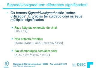 Sistemas de Microprocessadores - MIEEC - Ano Lectivo 2013/14
João P Barreto (jpbar@deec.uc.pt)
Signed/Unsigned tem diferentes significados!
• Os termos Signed/Unsigned estão “sobre
utilizados”. É preciso ter cuidado com os seus
múltiplos significados
!
§ Faz / Não faz extensão de sinal  
(lb, lbu)
!
§ Não detecta overflow
(addu, addiu, subu, multu, divu)
!
§ Faz comparação com/sem sinal
(slt, slti/sltu, sltiu)
 