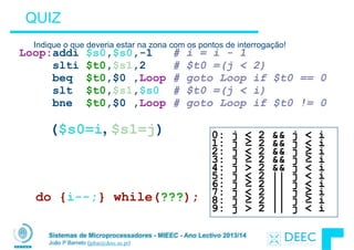 Sistemas de Microprocessadores - MIEEC - Ano Lectivo 2013/14
João P Barreto (jpbar@deec.uc.pt)
QUIZ
Indique o que deveria estar na zona com os pontos de interrogação!
do {i--;} while(???);
Loop:addi $s0,$s0,-1 # i = i - 1 
slti $t0,$s1,2 # $t0 =(j < 2) 
beq $t0,$0 ,Loop # goto Loop if $t0 == 0
slt $t0,$s1,$s0 # $t0 =(j < i) 
bne $t0,$0 ,Loop # goto Loop if $t0 != 0
0: j < 2 && j < i 
1: j ≥ 2 && j < i 
2: j < 2 && j ≥ i 
3: j ≥ 2 && j ≥ i 
4: j > 2 && j < i 
5: j < 2 || j < i 
6: j ≥ 2 || j < i 
7: j < 2 || j ≥ i 
8: j ≥ 2 || j ≥ i 
9: j > 2 || j < i
($s0=i, $s1=j)
 