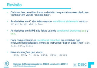 Sistemas de Microprocessadores - MIEEC - Ano Lectivo 2013/14
João P Barreto (jpbar@deec.uc.pt)
Revisão
• Os branches permitem tomar a decisão do que vai ser executado em
“runtime” em vez de “compile time”.
!
• As decisões em C são feitas usando conditional statements como o
if, while, do while, for.
!
• As decisões em MIPS são feitas usando conditional branches: beq e
bne.
!
• Para complementar os conditional branches em decisões que
involvam desigualdades, vimos as instruções “Set on Less Than”: slt,
slti, sltu, sltiu
!
• Novas instruções que vimos: 
beq, bne, j, slt, slti, sltu, sltiu 
 
