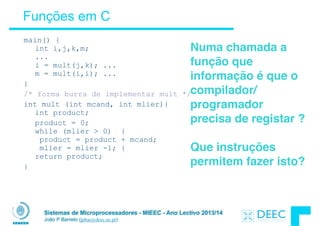 Sistemas de Microprocessadores - MIEEC - Ano Lectivo 2013/14
João P Barreto (jpbar@deec.uc.pt)
Funções em C
main() { 
int i,j,k,m; 
... 
i = mult(j,k); ...  
m = mult(i,i); ...
}
/* forma burra de implementar mult */
int mult (int mcand, int mlier){ 
int product;
product = 0; 
while (mlier > 0) { 
product = product + mcand; 
mlier = mlier -1; } 
return product;
}
Numa chamada a
função que
informação é que o
compilador/
programador
precisa de registar ?
!
Que instruções
permitem fazer isto?
 
