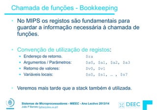 Sistemas de Microprocessadores - MIEEC - Ano Lectivo 2013/14
João P Barreto (jpbar@deec.uc.pt)
Chamada de funções - Bookkeeping
• No MIPS os registos são fundamentais para
guardar a informação necessária à chamada de
funções.
!
• Convenção de utilização de registos:
§ Endereço de retorno. $ra
§ Argumentos / Parâmetros: $a0, $a1, $a2, $a3
§ Retorno de valores: $v0, $v1
§ Variáveis locais: $s0, $s1, … , $s7
!
• Veremos mais tarde que a stack também é utilizada.
 