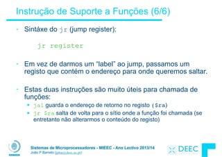 Sistemas de Microprocessadores - MIEEC - Ano Lectivo 2013/14
João P Barreto (jpbar@deec.uc.pt)
Instrução de Suporte a Funções (6/6)
• Sintáxe do jr (jump register):
!
jr register
!
• Em vez de darmos um “label” ao jump, passamos um
registo que contém o endereço para onde queremos saltar.
!
• Estas duas instruções são muito úteis para chamada de
funções:
§ jal guarda o endereço de retorno no registo ($ra)
§ jr $ra salta de volta para o sítio onde a função foi chamada (se
entretanto não alterarmos o conteúdo do registo)
 