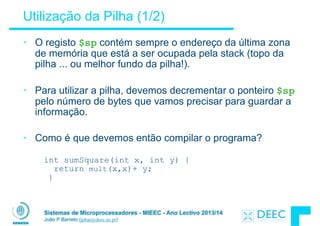 Sistemas de Microprocessadores - MIEEC - Ano Lectivo 2013/14
João P Barreto (jpbar@deec.uc.pt)
Utilização da Pilha (1/2)
• O registo $sp contém sempre o endereço da última zona
de memória que está a ser ocupada pela stack (topo da
pilha ... ou melhor fundo da pilha!).
!
• Para utilizar a pilha, devemos decrementar o ponteiro $sp
pelo número de bytes que vamos precisar para guardar a
informação.
!
• Como é que devemos então compilar o programa?
int sumSquare(int x, int y) { 
return mult(x,x)+ y; 
}
 