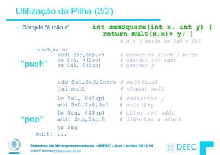 Sistemas de Microprocessadores - MIEEC - Ano Lectivo 2013/14
João P Barreto (jpbar@deec.uc.pt)
Utilização da Pilha (2/2)
• Compile “à mão a”
!
# x e y estão em $a0 e $a1
sumSquare:  
addi $sp,$sp,-8 # espaço na stack 2 words 
sw $ra, 4($sp) # guardar ret addr 
sw $a1, 0($sp) # guardar y
add $a1,$a0,$zero # mult(x,x) 
jal mult # chamar mult
lw $a1, 0($sp) # restaurar y
add $v0,$v0,$a1 # mult()+y
lw $ra, 4($sp) # obter ret addr 
addi $sp,$sp,8 # libertar a stack
jr $ra 
mult: ...
int sumSquare(int x, int y) { 
return mult(x,x)+ y; }
“push”
“pop”
 