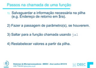 Sistemas de Microprocessadores - MIEEC - Ano Lectivo 2013/14
João P Barreto (jpbar@deec.uc.pt)
Passos na chamada de uma função
1) Salvaguardar a informação necessária na pilha
(e.g. Endereço de retorno em $ra).
!
2) Fazer a passagem de parâmetro(s), se houverem.
!
3) Saltar para a função chamada usando jal
!
4) Restabelecer valores a partir da pilha.
 