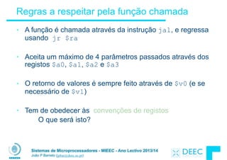 Sistemas de Microprocessadores - MIEEC - Ano Lectivo 2013/14
João P Barreto (jpbar@deec.uc.pt)
Regras a respeitar pela função chamada
• A função é chamada através da instrução jal, e regressa
usando jr $ra
!
• Aceita um máximo de 4 parâmetros passados através dos
registos $a0, $a1, $a2 e $a3
!
• O retorno de valores é sempre feito através de $v0 (e se
necessário de $v1)
!
• Tem de obedecer às convenções de registos
O que será isto?
 
