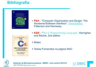 Sistemas de Microprocessadores - MIEEC - Ano Lectivo 2013/14
João P Barreto (jpbar@deec.uc.pt)
Bibliografia
P&H - "Computer Organization and Design: The
Hardware/Software Interface", Third Edition,
Patterson and Hennessy.
!
K&R - "The C Programming Language", Kernighan
and Ritchie, 2nd edition
!
Slides
!
Textos Fornecidos na página WoC
 