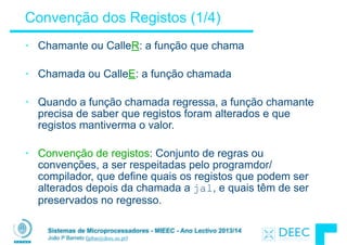 Sistemas de Microprocessadores - MIEEC - Ano Lectivo 2013/14
João P Barreto (jpbar@deec.uc.pt)
Convenção dos Registos (1/4)
• Chamante ou CalleR: a função que chama
!
• Chamada ou CalleE: a função chamada
!
• Quando a função chamada regressa, a função chamante
precisa de saber que registos foram alterados e que
registos mantiverma o valor.
!
• Convenção de registos: Conjunto de regras ou
convenções, a ser respeitadas pelo programdor/
compilador, que define quais os registos que podem ser
alterados depois da chamada a jal, e quais têm de ser
preservados no regresso.
 