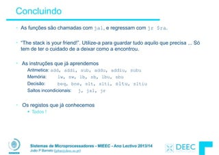 Sistemas de Microprocessadores - MIEEC - Ano Lectivo 2013/14
João P Barreto (jpbar@deec.uc.pt)
Concluindo
• As funções são chamadas com jal, e regressam com jr $ra.
!
• “The stack is your friend!”. Utilize-a para guardar tudo aquilo que precisa ... Só
tem de ter o cuidado de a deixar como a encontrou.
!
• As instruções que já aprendemos
Aritmetica: add, addi, sub, addu, addiu, subu
Memória: lw, sw, lb, sb, lbu, sbu
Decisão: beq, bne, slt, slti, sltu, sltiu
Saltos incondicionais: j, jal, jr
!
• Os registos que já conhecemos
§ Todos !
 