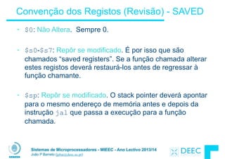 Sistemas de Microprocessadores - MIEEC - Ano Lectivo 2013/14
João P Barreto (jpbar@deec.uc.pt)
Convenção dos Registos (Revisão) - SAVED
• $0: Não Altera. Sempre 0.
!
• $s0-$s7: Repôr se modificado. É por isso que são
chamados “saved registers”. Se a função chamada alterar
estes registos deverá restaurá-los antes de regressar à
função chamante.
!
• $sp: Repôr se modificado. O stack pointer deverá apontar
para o mesmo endereço de memória antes e depois da
instrução jal que passa a execução para a função
chamada.
!
 