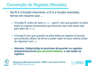 Sistemas de Microprocessadores - MIEEC - Ano Lectivo 2013/14
João P Barreto (jpbar@deec.uc.pt)
Convenção de Registos (Revisão)
• Se R é a função chamante, e E é a função chamada,
temos em resumo que ...
!
§ A função R, antes de fazer o jal para E, tem que guardar na pilha
todos os registos temporários que tencione usar mais tarde (isto
para além de $ra)
!
§ A função E tem que guardar na pilha todos os registos S (saved)
que pretende utilizar, de forma a poder repôr os seus valores antes
de regressar com jr
!
§ Atenção: Caller/callee só precisam de guardar os registos
temporários/saved que precisem/utilizem, e não todos os
registos.
 