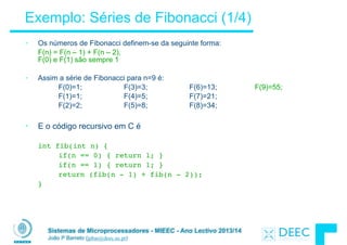 Sistemas de Microprocessadores - MIEEC - Ano Lectivo 2013/14
João P Barreto (jpbar@deec.uc.pt)
Exemplo: Séries de Fibonacci (1/4)
• Os números de Fibonacci definem-se da seguinte forma:
F(n) = F(n – 1) + F(n – 2),  
F(0) e F(1) são sempre 1
!
• Assim a série de Fibonacci para n=9 é:
F(0)=1; F(3)=3; F(6)=13; F(9)=55;
F(1)=1; F(4)=5; F(7)=21;
F(2)=2; F(5)=8; F(8)=34;
!
• E o código recursivo em C é
!
! int fib(int n) {! ! ! !  
! ! if(n == 0) { return 1; }
! ! if(n == 1) { return 1; }! !  
! ! return (fib(n - 1) + fib(n - 2));
! }
 