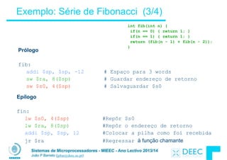 Sistemas de Microprocessadores - MIEEC - Ano Lectivo 2013/14
João P Barreto (jpbar@deec.uc.pt)
Exemplo: Série de Fibonacci (3/4)
Epílogo
!
fin:
lw $s0, 4($sp) #Repôr $s0
lw $ra, 8($sp) #Repôr o endereço de retorno
addi $sp, $sp, 12 #Colocar a pilha como foi recebida
jr $ra #Regressar à função chamante
Prólogo
!
fib:
addi $sp, $sp, -12 # Espaço para 3 words
sw $ra, 8($sp) # Guardar endereço de retorno
sw $s0, 4($sp) # Salvaguardar $s0
int fib(int n) {
if(n == 0) { return 1; }
if(n == 1) { return 1; }
return (fib(n - 1) + fib(n - 2));
}
 