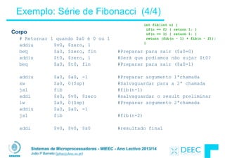 Sistemas de Microprocessadores - MIEEC - Ano Lectivo 2013/14
João P Barreto (jpbar@deec.uc.pt)
Exemplo: Série de Fibonacci (4/4)
Corpo
# Retornar 1 quando $a0 é 0 ou 1
addiu $v0, $zero, 1
beq $a0, $zero, fin #Preparar para sair ($a0=0)
addiu $t0, $zero, 1 #Será que podiamos não sujar $t0?
beq $a0, $t0, fin #Preparar para sair ($a0=1)
!
addiu $a0, $a0, -1 #Preparar argumento 1ªchamada
sw $a0, 0($sp) #Salvaguardar para a 2ª chamada
jal fib #fib(n-1)
addi $s0, $v0, $zero #salvaguardar o result preliminar
lw $a0, 0($sp) #Preparar argumento 2ªchamada
addiu $a0, $a0, -1
jal fib #fib(n-2)
!
addi $v0, $v0, $s0 #resultado final
int fib(int n) {
if(n == 0) { return 1; }
if(n == 1) { return 1; }
return (fib(n - 1) + fib(n - 2));
}
 