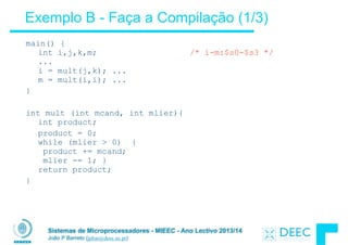 Sistemas de Microprocessadores - MIEEC - Ano Lectivo 2013/14
João P Barreto (jpbar@deec.uc.pt)
Exemplo B - Faça a Compilação (1/3)
main() { 
int i,j,k,m; /* i-m:$s0-$s3 */ 
... 
i = mult(j,k); ...  
m = mult(i,i); ...
}
!
int mult (int mcand, int mlier){ 
int product;
product = 0; 
while (mlier > 0) { 
product += mcand; 
mlier -= 1; } 
return product;
}
 