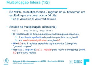 Sistemas de Microprocessadores - MIEEC - Ano Lectivo 2013/14
João P Barreto (jpbar@deec.uc.pt)
Multiplicação Inteira (1/2)
• No MIPS, se multiplicarmos 2 registos de 32 bits temos um
resultado que em geral ocupa 64 bits:
§ 32-bit value x 32-bit value = 64-bit value
!
• Sintáxe da multiplicação (com sinal):
mult register1, register2
§ O resultado de 64 bits é guardado em dois registos especiais:
Ä A word mais significativa do produto é guardada no registo HI
Ä e a word menos significativa no registo LO
§ HI e LO são 2 registos especiais separados dos 32 registos
“general purpose”
§ Use mfhi register & mflo register para mover o conteúdos de HI,
LO para outro registo
 