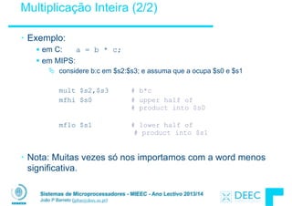 Sistemas de Microprocessadores - MIEEC - Ano Lectivo 2013/14
João P Barreto (jpbar@deec.uc.pt)
Multiplicação Inteira (2/2)
• Exemplo:
§ em C: a = b * c;
§ em MIPS:
Ä considere b:c em $s2:$s3; e assuma que a ocupa $s0 e $s1
!
mult $s2,$s3 # b*c
mfhi $s0 # upper half of
# product into $s0 
mflo $s1 # lower half of 
# product into $s1
!
• Nota: Muitas vezes só nos importamos com a word menos
significativa.
 
