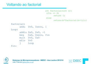 Sistemas de Microprocessadores - MIEEC - Ano Lectivo 2013/14
João P Barreto (jpbar@deec.uc.pt)
Voltando ao factorial
int factorial(int n){
if(n == 0)
return 1;
else
return(n*factorial(n-1));}
factorial:
addu $v0, $zero, 1
Loop:
addiu $a0, $a0, -1
beq $a0, $zero, fin
mult $v0, $a0
mflo $v0
j Loop
fin:
 