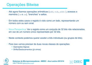 Sistemas de Microprocessadores - MIEEC - Ano Lectivo 2013/14
João P Barreto (jpbar@deec.uc.pt)
Operações Bitwise
• Até agora fizemos operações aritméticas (add, sub,addi ), acessos a
memória (lw e sw), “branches” e saltos.
!
• Em todos estes casos o registo é visto como um todo, representando um
número com ou sem sinal.
!
• Nova Perspectiva: Ver o registo como um conjunto de 32 bits não relacionados,
em vez de um número único representado por 32 bits.
!
• Neste contexto podemos querer aceder a bits individuais (ou grupos de bits).
!
• Para isso vamos precisar de duas novas classes de operações:
§ Operações lógicas
§ Shifts/Deslocamentos (já vimos)
 