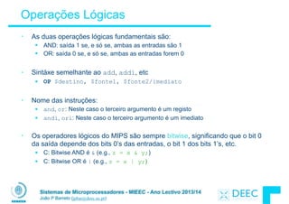 Sistemas de Microprocessadores - MIEEC - Ano Lectivo 2013/14
João P Barreto (jpbar@deec.uc.pt)
Operações Lógicas
• As duas operações lógicas fundamentais são:
§ AND: saída 1 se, e só se, ambas as entradas são 1
§ OR: saída 0 se, e só se, ambas as entradas forem 0
!
• Sintáxe semelhante ao add, addi, etc
§ OP $destino, $fonte1, $fonte2/imediato
!
• Nome das instruções:
§ and, or: Neste caso o terceiro argumento é um registo
§ andi, ori: Neste caso o terceiro argumento é um imediato
!
• Os operadores lógicos do MIPS são sempre bitwise, significando que o bit 0
da saída depende dos bits 0’s das entradas, o bit 1 dos bits 1’s, etc.
§ C: Bitwise AND é & (e.g., z = x & y;)
§ C: Bitwise OR é | (e.g., z = x | y;)
 