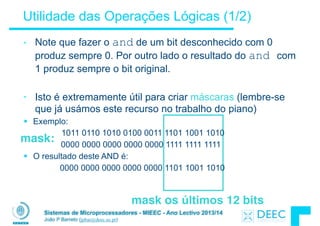 Sistemas de Microprocessadores - MIEEC - Ano Lectivo 2013/14
João P Barreto (jpbar@deec.uc.pt)
Utilidade das Operações Lógicas (1/2)
• Note que fazer o and de um bit desconhecido com 0
produz sempre 0. Por outro lado o resultado do and com
1 produz sempre o bit original.
!
• Isto é extremamente útil para criar máscaras (lembre-se
que já usámos este recurso no trabalho do piano)
§ Exemplo:
1011 0110 1010 0100 0011 1101 1001 1010
0000 0000 0000 0000 0000 1111 1111 1111
§ O resultado deste AND é:
0000 0000 0000 0000 0000 1101 1001 1010
mask:
mask os últimos 12 bits
 