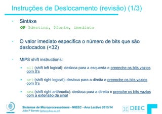 Sistemas de Microprocessadores - MIEEC - Ano Lectivo 2013/14
João P Barreto (jpbar@deec.uc.pt)
Instruções de Deslocamento (revisão) (1/3)
• Sintáxe
OP $destino, $fonte, imediato
!
• O valor imediato especifica o número de bits que são
deslocados (<32)
!
• MIPS shift instructions:
!
§ sll (shift left logical): desloca para a esquerda e preenche os bits vazios
com 0’s
!
§ srl (shift right logical): desloca para a direita e preenche os bits vazios
com 0’s
!
§ sra (shift right arithmetic): desloca para a direita e prenche os bits vazios
com a extensão de sinal
 