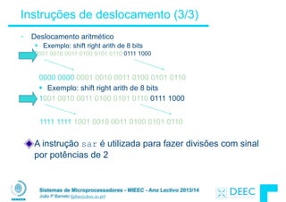 Sistemas de Microprocessadores - MIEEC - Ano Lectivo 2013/14
João P Barreto (jpbar@deec.uc.pt)
Instruções de deslocamento (3/3)
• Deslocamento aritmético
§ Exemplo: shift right arith de 8 bits
0001 0010 0011 0100 0101 0110 0111 1000
0000 0000 0001 0010 0011 0100 0101 0110
§ Exemplo: shift right arith de 8 bits
1001 0010 0011 0100 0101 0110 0111 1000
1111 1111 1001 0010 0011 0100 0101 0110
A instrução sar é utilizada para fazer divisões com sinal
por potências de 2
 