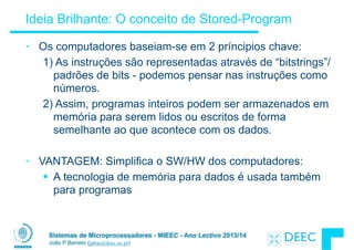 Sistemas de Microprocessadores - MIEEC - Ano Lectivo 2013/14
João P Barreto (jpbar@deec.uc.pt)
Ideia Brilhante: O conceito de Stored-Program
• Os computadores baseiam-se em 2 príncipios chave:
1) As instruções são representadas através de “bitstrings”/
padrões de bits - podemos pensar nas instruções como
números.
2) Assim, programas inteiros podem ser armazenados em
memória para serem lidos ou escritos de forma
semelhante ao que acontece com os dados.
!
• VANTAGEM: Simplifica o SW/HW dos computadores:
§ A tecnologia de memória para dados é usada também
para programas
 