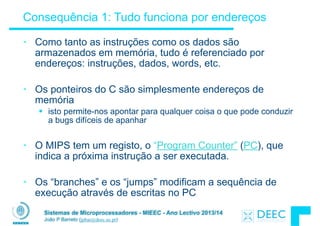 Sistemas de Microprocessadores - MIEEC - Ano Lectivo 2013/14
João P Barreto (jpbar@deec.uc.pt)
Consequência 1: Tudo funciona por endereços
• Como tanto as instruções como os dados são
armazenados em memória, tudo é referenciado por
endereços: instruções, dados, words, etc.
!
• Os ponteiros do C são simplesmente endereços de
memória
§ isto permite-nos apontar para qualquer coisa o que pode conduzir
a bugs difíceis de apanhar
!
• O MIPS tem um registo, o “Program Counter” (PC), que
indica a próxima instrução a ser executada.
!
• Os “branches” e os “jumps” modificam a sequência de
execução através de escritas no PC
 