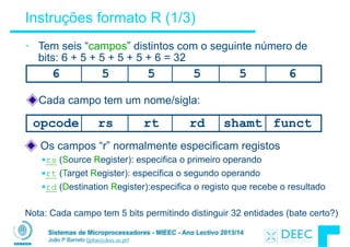 Sistemas de Microprocessadores - MIEEC - Ano Lectivo 2013/14
João P Barreto (jpbar@deec.uc.pt)
Instruções formato R (1/3)
• Tem seis “campos” distintos com o seguinte número de
bits: 6 + 5 + 5 + 5 + 5 + 6 = 32
6 5 5 5 65
opcode rs rt rd functshamt
Cada campo tem um nome/sigla:
Os campos “r” normalmente especificam registos
§rs (Source Register): especifica o primeiro operando
§rt (Target Register): especifica o segundo operando
§rd (Destination Register):especifica o registo que recebe o resultado
!
Nota: Cada campo tem 5 bits permitindo distinguir 32 entidades (bate certo?)
 
