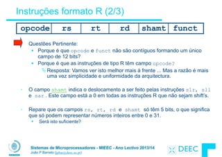 Sistemas de Microprocessadores - MIEEC - Ano Lectivo 2013/14
João P Barreto (jpbar@deec.uc.pt)
Instruções formato R (2/3)
• Questões Pertinente:
§ Porque é que opcode e funct não são contíguos formando um único
campo de 12 bits?
§ Porque é que as instruções de tipo R têm campo opcode?
ÄResposta: Vamos ver isto melhor mais à frente ... Mas a razão é mais
uma vez simplicidade e uniformidade da arquitectura.
!
• O campo shamt indica o deslocamento a ser feito pelas instruções slr, sll
e sar . Este campo está a 0 em todas as instruções R que não sejam shift’s.
!
• Repare que os campos rs, rt, rd e shamt só têm 5 bits, o que significa
que só podem representar números inteiros entre 0 e 31.
§ Será isto suficiente?
opcode rs rt rd functshamt
 