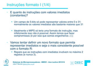 Sistemas de Microprocessadores - MIEEC - Ano Lectivo 2013/14
João P Barreto (jpbar@deec.uc.pt)
Instruções formato I (1/4)
• E quanto às instruções com valores imediatos
(constantes)?
!
§ Um campo de 5-bits só pode representar valores entre 0 e 31:
normalmente os valores imediatos são bastante maiores que 31
!
§ Idealmente o MIPS só teria uma formato de instrução, mas
infelizmente isso não é possível. Assim temos que fazer
compromissos (é por isso que somos engenheiros ;-) )
!
• Vamos tentar definir um novo formato que permita
representar imediatos e seja o mais consistente possível
com o formato R:
§ Repare que as instruções com imediatos involvem no máximo 2
registos (e nunca 3).
 