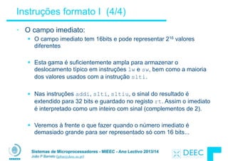 Sistemas de Microprocessadores - MIEEC - Ano Lectivo 2013/14
João P Barreto (jpbar@deec.uc.pt)
Instruções formato I (4/4)
• O campo imediato:
§ O campo imediato tem 16bits e pode representar 216 valores
diferentes
!
§ Esta gama é suficientemente ampla para armazenar o
deslocamento típico em instruções lw e sw, bem como a maioria
dos valores usados com a instrução slti.
!
§ Nas instruções addi, slti, sltiu, o sinal do resultado é
extendido para 32 bits e guardado no registo rt. Assim o imediato
é interpretado como um inteiro com sinal (complementos de 2).
!
§ Veremos à frente o que fazer quando o número imediato é
demasiado grande para ser representado só com 16 bits...
 