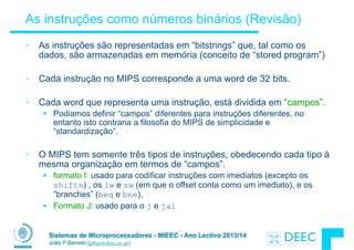 Sistemas de Microprocessadores - MIEEC - Ano Lectivo 2013/14
João P Barreto (jpbar@deec.uc.pt)
As instruções como números binários (Revisão)
• As instruções são representadas em “bitstrings” que, tal como os
dados, são armazenadas em memória (conceito de “stored program”)
!
• Cada instrução no MIPS corresponde a uma word de 32 bits.
!
• Cada word que representa uma instrução, está dividida em “campos”.
§ Podiamos definir “campos” diferentes para instruções diferentes, no
entanto isto contraria a filosofia do MIPS de simplicidade e
“standardização”.
!
• O MIPS tem somente três tipos de instruções, obedecendo cada tipo à
mesma organização em termos de “campos”.
§ formato I: usado para codificar instruções com imediatos (excepto os
shifts) , os lw e sw (em que o offset conta como um imediato), e os
“branches” (beq e bne),
§ Formato J: usado para o j e jal
 