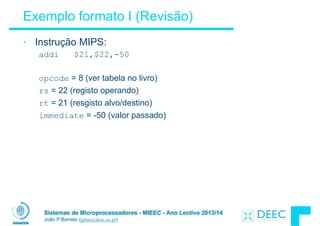 Sistemas de Microprocessadores - MIEEC - Ano Lectivo 2013/14
João P Barreto (jpbar@deec.uc.pt)
Exemplo formato I (Revisão)
• Instrução MIPS:
addi $21,$22,-50
!
opcode = 8 (ver tabela no livro)
rs = 22 (registo operando)
rt = 21 (resgisto alvo/destino)
immediate = -50 (valor passado)
 