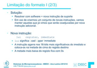 Sistemas de Microprocessadores - MIEEC - Ano Lectivo 2013/14
João P Barreto (jpbar@deec.uc.pt)
Limitação do formato I (2/3)
• Solução:
§ Resolver com software + nova instrução de suporte
§ Em vez de criarmos um conjunto de novas instruções, vamos
manter aquelas que já vimos que serão coadjuvadas por nova
instrução adicional.
!
• Nova instrução:
lui register, immediate
§ lui significa Load Upper Immediate
§ A instrução agarra nos 16-bits mais significativos do imediato e
coloca-os na metade de cima do registo destino
§ A metada mais baixa do registo fica com 0s
 