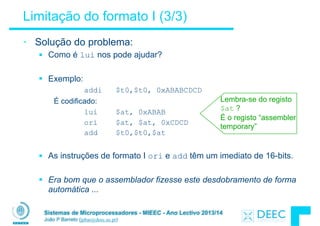 Sistemas de Microprocessadores - MIEEC - Ano Lectivo 2013/14
João P Barreto (jpbar@deec.uc.pt)
Limitação do formato I (3/3)
• Solução do problema:
§ Como é lui nos pode ajudar?
!
§ Exemplo:
addi $t0,$t0, 0xABABCDCD
É codificado:
lui $at, 0xABAB
ori $at, $at, 0xCDCD
add $t0,$t0,$at
!
§ As instruções de formato I ori e add têm um imediato de 16-bits.
!
§ Era bom que o assemblador fizesse este desdobramento de forma
automática ...
Lembra-se do registo
$at ?
É o registo “assembler
temporary”
 