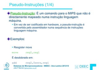 Sistemas de Microprocessadores - MIEEC - Ano Lectivo 2013/14
João P Barreto (jpbar@deec.uc.pt)
Pseudo-Instruções (1/4)
Pseudo-Instrução: É um comando para o MIPS que não é
directamente mapeado numa instrução linguagem
máquina.
§ Em vez de ser codificada em hardware, a pseudo-instrução é
convertida pelo assemblador numa sequência de instruções
linguagem máquina.
!
Exemplos:
!
§ Resgister move
!
move reg2,reg1
!
É desdobrado em:
!
add reg2,$zero,reg1
 