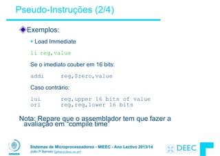 Sistemas de Microprocessadores - MIEEC - Ano Lectivo 2013/14
João P Barreto (jpbar@deec.uc.pt)
Pseudo-Instruções (2/4)
Exemplos:
!
§ Load Immediate
!
li reg,value
!
Se o imediato couber em 16 bits:
!
addi reg,$zero,value
!
Caso contrário:
!
lui reg,upper 16 bits of value
ori reg,reg,lower 16 bits
!
Nota: Repare que o assemblador tem que fazer a
avaliação em “compile time”
 