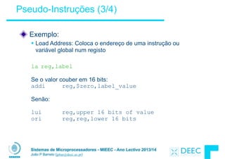 Sistemas de Microprocessadores - MIEEC - Ano Lectivo 2013/14
João P Barreto (jpbar@deec.uc.pt)
Pseudo-Instruções (3/4)
Exemplo:
§ Load Address: Coloca o endereço de uma instrução ou
variável global num registo
!
la reg,label
!
Se o valor couber em 16 bits:
addi reg,$zero,label_value
!
Senão:
!
lui reg,upper 16 bits of value
ori reg,reg,lower 16 bits
 