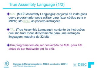 Sistemas de Microprocessadores - MIEEC - Ano Lectivo 2013/14
João P Barreto (jpbar@deec.uc.pt)
True Assembly Language (1/2)
MAL (MIPS Assembly Language): conjunto de instruções
que o programador pode utilizar para fazer código para o
MIPS; isto incluí as pseudo-instruções.
!
TAL (True Assembly Language): conjunto de instruções
que são traduzidas directamente para uma instrução
linguagem máquina de 32 bits
!
Um programa tem de ser convertido de MAL para TAL
antes de ser traduzido em 1s e 0s.
 