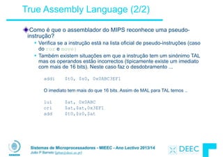 Sistemas de Microprocessadores - MIEEC - Ano Lectivo 2013/14
João P Barreto (jpbar@deec.uc.pt)
True Assembly Language (2/2)
Como é que o assemblador do MIPS reconhece uma pseudo-
instrução?
§ Verifica se a instrução está na lista oficial de pseudo-instruções (caso
do ror e move)
§ Também existem situações em que a instrução tem um sinónimo TAL
mas os operandos estão incorrectos (tipicamente existe um imediato
com mais de 16 bits). Neste caso faz o desdobramento ...
!
addi $t0, $s0, 0x0ABC3EF1
!
O imediato tem mais do que 16 bits. Assim de MAL para TAL temos ..
!
lui $at, 0x0ABC
ori $at,$at,0x3EF1
add $t0,$s0,$at
 