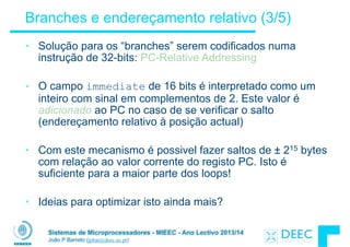 Sistemas de Microprocessadores - MIEEC - Ano Lectivo 2013/14
João P Barreto (jpbar@deec.uc.pt)
Branches e endereçamento relativo (3/5)
• Solução para os “branches” serem codificados numa
instrução de 32-bits: PC-Relative Addressing
!
• O campo immediate de 16 bits é interpretado como um
inteiro com sinal em complementos de 2. Este valor é
adicionado ao PC no caso de se verificar o salto
(endereçamento relativo à posição actual)
!
• Com este mecanismo é possivel fazer saltos de ± 215 bytes
com relação ao valor corrente do registo PC. Isto é
suficiente para a maior parte dos loops!
!
• Ideias para optimizar isto ainda mais?
 