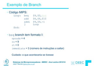 Sistemas de Microprocessadores - MIEEC - Ano Lectivo 2013/14
João P Barreto (jpbar@deec.uc.pt)
Exemplo de Branch
• Código MIPS:
Loop: beq $9,$0,End
add $8,$8,$10
addi $9,$9,-1
j Loop
End:
!
• beq branch tem formato I:
opcode = 4
rs = 9
rt = 0
immediate = 3 (número de instruções a saltar)
!
Cuidado: o que aconteceria se tivesse
 